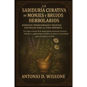D. WISEONE, ANTONIO LA SABIDURÍA CURATIVA DE MONJES Y BRUJOS HERBOLARIOS: REMEDIOS TRADICIONALES Y RECETAS NATURALES PARA LA VIDA MODERNA D. WISEONE, ANTONIO LA SABIDURÍA CURATIVA DE MONJES Y BRUJOS HERBOLARIOS: REMEDIOS TRADICIONALES Y RECETAS NATURALES PARA LA VIDA MODERNA