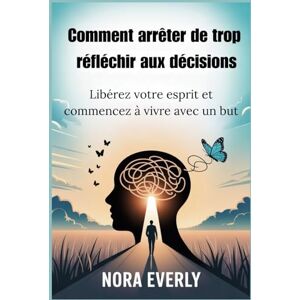 Everly, Nora Comment arrêter de trop réfléchir aux décisions: Libérez votre esprit et commencez à vivre avec un but Everly, Nora Comment arrêter de trop réfléchir aux décisions: Libérez votre esprit et commencez à vivre avec un but
