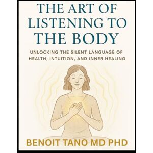 TANO MD PHD, BENOIT THE ART OF LISTENING TO THE BODY: Unlocking Silent Language of Health, Intuition, Inner Healing, and Energy, to Reclaim Your Health and Inner Wisdom TANO MD PHD, BENOIT THE ART OF LISTENING TO THE BODY: Unlocking Silent Language of Health, Intuition, Inner Healing, and Energy, to Reclaim Your Health and Inner Wisdom