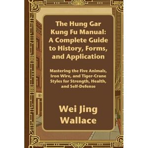 Wallace, Wei Jing The Hung Gar Kung Fu Manual: A Complete Guide to History, Forms, and Application: Mastering the Five Animals, Iron Wire, and Tiger-Crane Styles for Strength, Health, and Self-Defense Wallace, Wei Jing The Hung Gar Kung Fu Manual: A Complete Guide to History, Forms, and Application: Mastering the Five Animals, Iron Wire, and Tiger-Crane Styles for Strength, Health, and Self-Defense