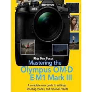 Focus, Rhys Dan. Mastering the Olympus OM D E M1 Mark III: A complete user Guide to settings, shooting modes, and pro Level Results Focus, Rhys Dan. Mastering the Olympus OM D E M1 Mark III: A complete user Guide to settings, shooting modes, and pro Level Results