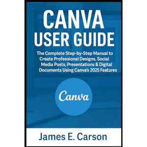 E. Carson, James CANVA USER GUIDE: The Complete Step-by-Step Manual to Create Professional Designs, Social Media Posts, Presentations & Digital Documents Using Canva’s 2025 Features E. Carson, James CANVA USER GUIDE: The Complete Step-by-Step Manual to Create Professional Designs, Social Media Posts, Presentations & Digital Documents Using Canva’s 2025 Features