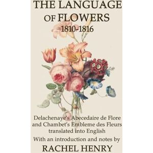 Henry, Rachel The Language of Flowers 1810-1816: Delachenaye's Abecedaire de Flore and Chambet's Embleme des Fleurs translated into English: 2 Henry, Rachel The Language of Flowers 1810-1816: Delachenaye's Abecedaire de Flore and Chambet's Embleme des Fleurs translated into English: 2