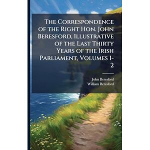 Beresford, John The Correspondence of the Right Hon. John Beresford, Illustrative of the Last Thirty Years of the Irish Parliament, Volumes 1-2 Beresford, John The Correspondence of the Right Hon. John Beresford, Illustrative of the Last Thirty Years of the Irish Parliament, Volumes 1-2