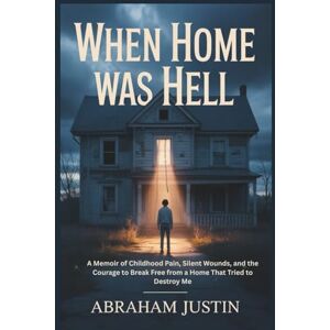 Justin, Abraham When Home Was Hell: A Memoir of Childhood Pain, Silent Wounds, and the Courage to Break Free from a Home That Tried to Destroy Me Justin, Abraham When Home Was Hell: A Memoir of Childhood Pain, Silent Wounds, and the Courage to Break Free from a Home That Tried to Destroy Me