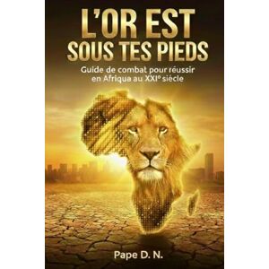 N., Pape D. L'OR EST SOUS TES PIEDS: Guide de combat pour réussir en Afrique au XXIe siècle N., Pape D. L'OR EST SOUS TES PIEDS: Guide de combat pour réussir en Afrique au XXIe siècle