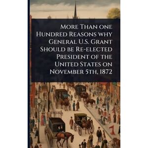 TBD More Than one Hundred Reasons why General U.S. Grant Should be Re-elected President of the United States on November 5th, 1872 TBD More Than one Hundred Reasons why General U.S. Grant Should be Re-elected President of the United States on November 5th, 1872