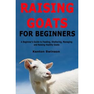Swinson, Kenton Raising Goats for Beginners: A Beginner's Guide to Feeding, Sheltering, Managing and Raising Healthy Goats Swinson, Kenton Raising Goats for Beginners: A Beginner's Guide to Feeding, Sheltering, Managing and Raising Healthy Goats