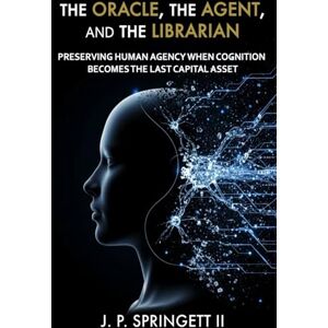 Springett II, J.P. The Oracle, The Agent, and the Librarian: Preserving Human Agency When Cognition Becomes the Last Capital Asset Springett II, J.P. The Oracle, The Agent, and the Librarian: Preserving Human Agency When Cognition Becomes the Last Capital Asset