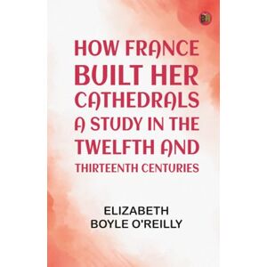 Elizabeth Boyle O'Reilly How France Built Her Cathedrals: A Study in the Twelfth and Thirteenth Centuries Elizabeth Boyle O'Reilly How France Built Her Cathedrals: A Study in the Twelfth and Thirteenth Centuries