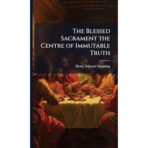 Manning, Henry Edward 1808-1892 The Blessed Sacrament the Centre of Immutable Truth Manning, Henry Edward 1808-1892 The Blessed Sacrament the Centre of Immutable Truth