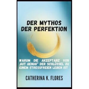 Flores, Catherina K. Der Mythos der Perfektion: Warum die Akzeptanz von „gut genug“ der Schlüssel zu einem stressfreien Leben ist Flores, Catherina K. Der Mythos der Perfektion: Warum die Akzeptanz von „gut genug“ der Schlüssel zu einem stressfreien Leben ist