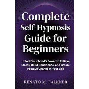 Falkner, Renato M. Complete Self-Hypnosis Guide for Beginners: Unlock Your Mind’s Power to Relieve Stress, Build Confidence, and Create Positive Change in Your Life Falkner, Renato M. Complete Self-Hypnosis Guide for Beginners: Unlock Your Mind’s Power to Relieve Stress, Build Confidence, and Create Positive Change in Your Life