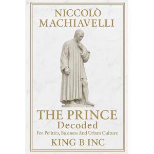 Inc, King B Niccolò Machiavelli’s THE PRINCE Decoded:: For Politics, Business and Urban Culture Inc, King B Niccolò Machiavelli’s THE PRINCE Decoded:: For Politics, Business and Urban Culture