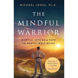 Jones Ph.D., Michael The Mindful Warrior: Martial Arts as a Path to Mental Wellbeing: Martial Arts as a Path the Mental Well-Being Jones Ph.D., Michael The Mindful Warrior: Martial Arts as a Path to Mental Wellbeing: Martial Arts as a Path the Mental Well-Being