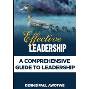 Awotwe, Dennis Paul Effective Leadership: A Comprehensive Guide To Leadership Awotwe, Dennis Paul Effective Leadership: A Comprehensive Guide To Leadership