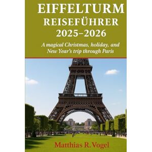 Vogel, Matthias R. EIFFELTURM REISEFÜHRER 2025–2026: Eine zauberhafte Weihnachts-, Feiertags- und Neujahrsreise durch Paris Vogel, Matthias R. EIFFELTURM REISEFÜHRER 2025–2026: Eine zauberhafte Weihnachts-, Feiertags- und Neujahrsreise durch Paris