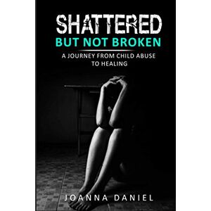 Daniel, Joanna Shattered But Not Broken: A Journey From Child Abuse To Healing Daniel, Joanna Shattered But Not Broken: A Journey From Child Abuse To Healing