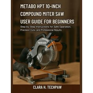 Techpaw, Clara H. Metabo HPT 10-Inch Compound Miter Saw User Guide for Beginners: Step-by-Step Instructions for Safe Operation, Precision Cuts, and Professional Result Techpaw, Clara H. Metabo HPT 10-Inch Compound Miter Saw User Guide for Beginners: Step-by-Step Instructions for Safe Operation, Precision Cuts, and Professional Result