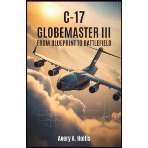 Avery C-17 Globemaster III: From Blueprint to Battlefield: A detailed account of the design, engineering, and real-world missions behind America’s most advanced military transport plane Avery C-17 Globemaster III: From Blueprint to Battlefield: A detailed account of the design, engineering, and real-world missions behind America’s most advanced military transport plane