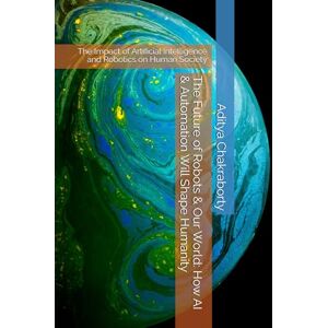Chakraborty, Aditya The Future of Robots & Our World: How AI & Automation Will Shape Humanity: The Impact of Artificial Intelligence and Robotics on Human Society Chakraborty, Aditya The Future of Robots & Our World: How AI & Automation Will Shape Humanity: The Impact of Artificial Intelligence and Robotics on Human Society