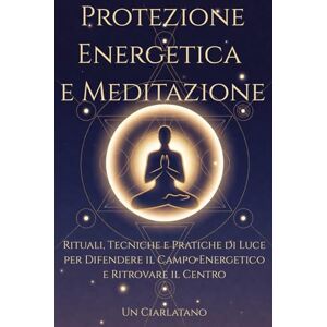 Ciarlatano, Un Protezione Energetica e Meditazione: Rituali, Tecniche e Pratiche di Luce per Difendere il Campo Energetico e Ritrovare il Centro Ciarlatano, Un Protezione Energetica e Meditazione: Rituali, Tecniche e Pratiche di Luce per Difendere il Campo Energetico e Ritrovare il Centro