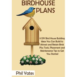 Yates, Phil Birdhouse Plans: 11 DIY Bird House Building Ideas You Can Build to Attract and Retain Birds Plus Tools, Placement and Maintenance Tips to Get You Started Yates, Phil Birdhouse Plans: 11 DIY Bird House Building Ideas You Can Build to Attract and Retain Birds Plus Tools, Placement and Maintenance Tips to Get You Started