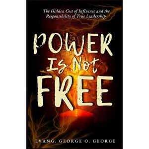 O. GEORGE, EVANG GEORGE POWER IS NOT FREE: The Hidden Cost of Influence and the Responsibility of True Leadership O. GEORGE, EVANG GEORGE POWER IS NOT FREE: The Hidden Cost of Influence and the Responsibility of True Leadership