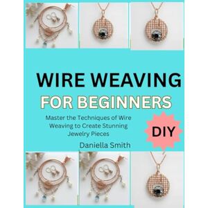 Smith, Daniella WIRE WEAVING FOR BEGINNERS: Master the Techniques of Wire Weaving to Create Stunning Jewelry Pieces Smith, Daniella WIRE WEAVING FOR BEGINNERS: Master the Techniques of Wire Weaving to Create Stunning Jewelry Pieces