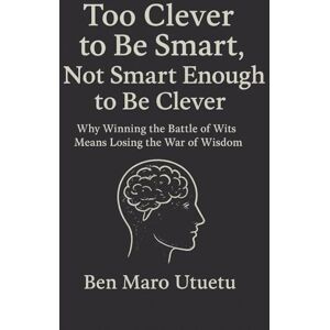 Utuetu, Ben Maro Too Clever to Be Smart, Not Smart Enough to Be Clever: Why Winning the Battle of Wits Means Losing the War of Wisdom Utuetu, Ben Maro Too Clever to Be Smart, Not Smart Enough to Be Clever: Why Winning the Battle of Wits Means Losing the War of Wisdom