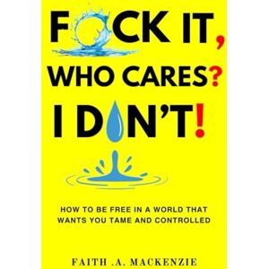 Mackenzie, Faith .A. F*CK IT, WHO CARES? I DON'T!: How to Be Free in a World That Wants You Tame and Controlled Mackenzie, Faith .A. F*CK IT, WHO CARES? I DON'T!: How to Be Free in a World That Wants You Tame and Controlled