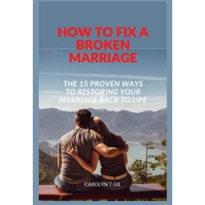 T. Gil, Carolyn HOW TO FIX A BROKEN MARRIAGE: THE 15 PROVEN WAYS TO RESTORING YOUR MARRIAGE BACK TO LIFE T. Gil, Carolyn HOW TO FIX A BROKEN MARRIAGE: THE 15 PROVEN WAYS TO RESTORING YOUR MARRIAGE BACK TO LIFE