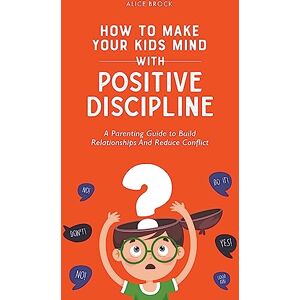 Brock, Alice How to Make Your Kids Mind With Positive Discipline: A Parenting Guide to Build Relationships And Reduce Conflict Brock, Alice How to Make Your Kids Mind With Positive Discipline: A Parenting Guide to Build Relationships And Reduce Conflict