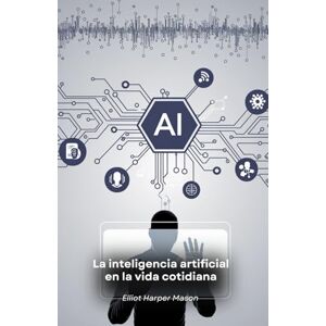Harper Mason, Elliot La inteligencia artificial en la vida cotidiana: Cómo la IA determina nuestras acciones y decisiones Harper Mason, Elliot La inteligencia artificial en la vida cotidiana: Cómo la IA determina nuestras acciones y decisiones
