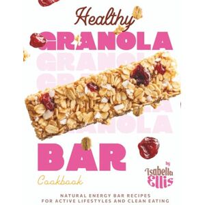 Ellis, Isabella Healthy Granola Bar Cookbook: Natural Energy Bar Recipes for Active Lifestyles and Clean Eating Ellis, Isabella Healthy Granola Bar Cookbook: Natural Energy Bar Recipes for Active Lifestyles and Clean Eating