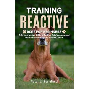 L. Benefield, Peter Training Reactive Dogs for Beginners: A Comprehensive Guide to Positive Reinforcement and Confidence Building for a Balance Canine L. Benefield, Peter Training Reactive Dogs for Beginners: A Comprehensive Guide to Positive Reinforcement and Confidence Building for a Balance Canine