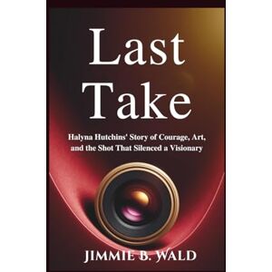 B. Wald, Jimmie Last Take: Halyna Hutchins' Story of Courage, Art, and the Shot That Silenced a Visionary B. Wald, Jimmie Last Take: Halyna Hutchins' Story of Courage, Art, and the Shot That Silenced a Visionary