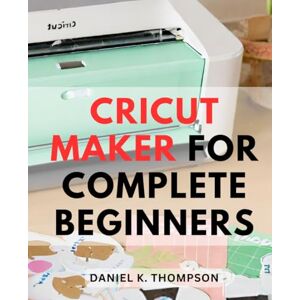Thompson, Daniel K. Cricut Maker For Complete Beginners: Your Guide to Cricut-Machines and Crafting Success Unleash the Power of Cricut-Maker, Explore Air, and-Design Space, Plus Proven Money-Making Tips Thompson, Daniel K. Cricut Maker For Complete Beginners: Your Guide to Cricut-Machines and Crafting Success Unleash the Power of Cricut-Maker, Explore Air, and-Design Space, Plus Proven Money-Making Tips
