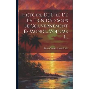 Borde, Pierre-Gustave-Louis Histoire De L'île De La Trinidad Sous Le Gouvernement Espagnol, Volume 1... Borde, Pierre-Gustave-Louis Histoire De L'île De La Trinidad Sous Le Gouvernement Espagnol, Volume 1...