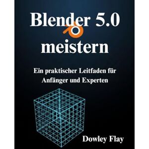 Flay, Dowley Blender 5.0 meistern: Ein praktischer Leitfaden für Anfänger und Experten Flay, Dowley Blender 5.0 meistern: Ein praktischer Leitfaden für Anfänger und Experten