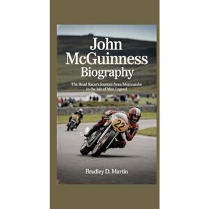 D. Martin, Bradley JOHN MCGUINNESS BIOGRAPHY: The Road Racer’s Journey from Morecambe to the Isle of Man Legend D. Martin, Bradley JOHN MCGUINNESS BIOGRAPHY: The Road Racer’s Journey from Morecambe to the Isle of Man Legend