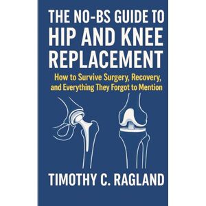 Ragland, Timothy C. THE NO-BS GUIDE TO HIP AND KNEE REPLACEMENT: How to Survive Surgery, Recovery, and Everything They Forgot to Mention Ragland, Timothy C. THE NO-BS GUIDE TO HIP AND KNEE REPLACEMENT: How to Survive Surgery, Recovery, and Everything They Forgot to Mention