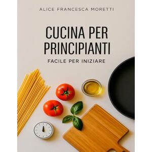 Moretti, Alice Francesca Cucina per Principiani, Facile per iniziare: 90+ ricette sicure in 30 minuti con ingredienti comuni, foto chiare e menù. Start Kit in cucina Facile Moretti, Alice Francesca Cucina per Principiani, Facile per iniziare: 90+ ricette sicure in 30 minuti con ingredienti comuni, foto chiare e menù. Start Kit in cucina Facile