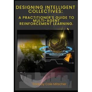 Cole, Mitscher Designing Intelligent Collectives: A Practitioner's Guide to Multi-Agent Reinforcement Learning Cole, Mitscher Designing Intelligent Collectives: A Practitioner's Guide to Multi-Agent Reinforcement Learning