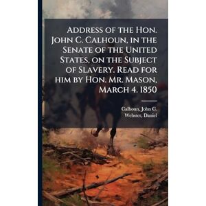 Calhoun, John C Address of the Hon. John C. Calhoun, in the Senate of the United States, on the Subject of Slavery. Read for him by Hon. Mr. Mason, March 4. 1850 Calhoun, John C Address of the Hon. John C. Calhoun, in the Senate of the United States, on the Subject of Slavery. Read for him by Hon. Mr. Mason, March 4. 1850