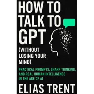 Trent, Elias How to Talk to GPT (Without Losing Your Mind): Practical Prompts, Sharp Thinking, and Real Human Intelligence in the Age of AI Trent, Elias How to Talk to GPT (Without Losing Your Mind): Practical Prompts, Sharp Thinking, and Real Human Intelligence in the Age of AI
