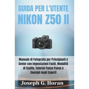 Horan, Joseph G. GUIDA PER L'UTENTE NIKON Z50 II: Manuale di Fotografia per Principianti e Senior con Impostazioni Facili, Modalità di Scatto, Tutorial Passo Passo e Consigli degli Esperti Horan, Joseph G. GUIDA PER L'UTENTE NIKON Z50 II: Manuale di Fotografia per Principianti e Senior con Impostazioni Facili, Modalità di Scatto, Tutorial Passo Passo e Consigli degli Esperti