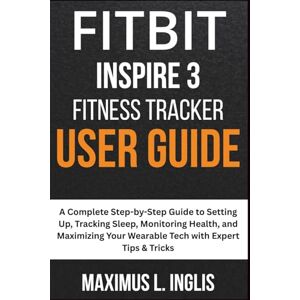 L. INGLIS, MAXIMUS Fitbit Inspire 3 Fitness Tracker User Guide: A Complete Step-by-Step Guide to Setting Up, Tracking Sleep, Monitoring Health, and Maximizing Your ... Expert Tips & Tricks (TECH & GADGET GUIDE) L. INGLIS, MAXIMUS Fitbit Inspire 3 Fitness Tracker User Guide: A Complete Step-by-Step Guide to Setting Up, Tracking Sleep, Monitoring Health, and Maximizing Your ... Expert Tips & Tricks (TECH & GADGET GUIDE)