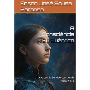 Barbosa, Edson José Sousa A Consciência Eu Quântico: A Ascensão Da Hiperconsciência – Trilogia Vol. 2 Barbosa, Edson José Sousa A Consciência Eu Quântico: A Ascensão Da Hiperconsciência – Trilogia Vol. 2