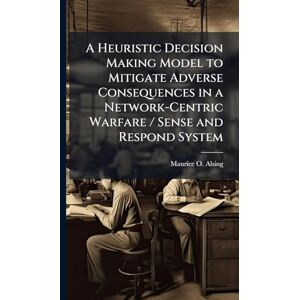 Alsing, Maurice O A Heuristic Decision Making Model to Mitigate Adverse Consequences in a Network-Centric Warfare / Sense and Respond System Alsing, Maurice O A Heuristic Decision Making Model to Mitigate Adverse Consequences in a Network-Centric Warfare / Sense and Respond System